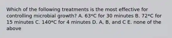 Which of the following treatments is the most effective for controlling microbial growth? A. 63*C for 30 minutes B. 72*C for 15 minutes C. 140*C for 4 minutes D. A, B, and C E. none of the above