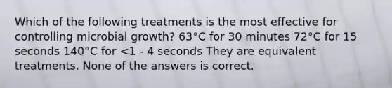 Which of the following treatments is the most effective for controlling microbial growth? 63°C for 30 minutes 72°C for 15 seconds 140°C for <1 - 4 seconds They are equivalent treatments. None of the answers is correct.