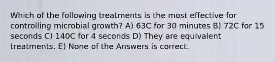 Which of the following treatments is the most effective for controlling microbial growth? A) 63C for 30 minutes B) 72C for 15 seconds C) 140C for 4 seconds D) They are equivalent treatments. E) None of the Answers is correct.