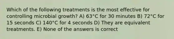 Which of the following treatments is the most effective for controlling microbial growth? A) 63°C for 30 minutes B) 72°C for 15 seconds C) 140°C for 4 seconds D) They are equivalent treatments. E) None of the answers is correct