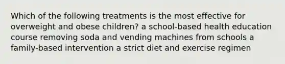 Which of the following treatments is the most effective for overweight and obese children? a school-based health education course removing soda and vending machines from schools a family-based intervention a strict diet and exercise regimen