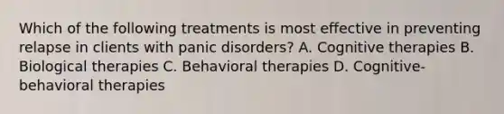 Which of the following treatments is most effective in preventing relapse in clients with panic disorders? A. Cognitive therapies B. Biological therapies C. Behavioral therapies D. Cognitive-behavioral therapies