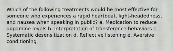 Which of the following treatments would be most effective for someone who experiences a rapid heartbeat, light-headedness, and nausea when speaking in public? a. Medication to reduce dopamine levels b. Interpretation of transference behaviors c. Systematic desensitization d. Reflective listening e. Aversive conditioning