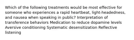 Which of the following treatments would be most effective for someone who experiences a rapid heartbeat, light-headedness, and nausea when speaking in public? Interpretation of transference behaviors Medication to reduce dopamine levels Aversive conditioning Systematic desensitization Reflective listening