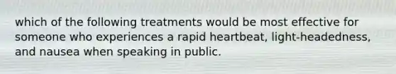 which of the following treatments would be most effective for someone who experiences a rapid heartbeat, light-headedness, and nausea when speaking in public.