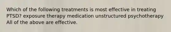 Which of the following treatments is most effective in treating PTSD? exposure therapy medication unstructured psychotherapy All of the above are effective.