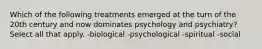 Which of the following treatments emerged at the turn of the 20th century and now dominates psychology and psychiatry? Select all that apply. -biological -psychological -spiritual -social