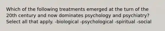 Which of the following treatments emerged at the turn of the 20th century and now dominates psychology and psychiatry? Select all that apply. -biological -psychological -spiritual -social