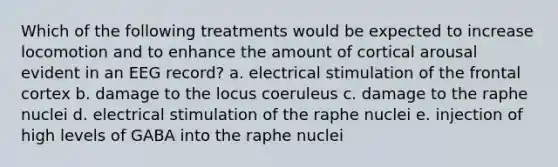 Which of the following treatments would be expected to increase locomotion and to enhance the amount of cortical arousal evident in an EEG record? a. electrical stimulation of the frontal cortex b. damage to the locus coeruleus c. damage to the raphe nuclei d. electrical stimulation of the raphe nuclei e. injection of high levels of GABA into the raphe nuclei