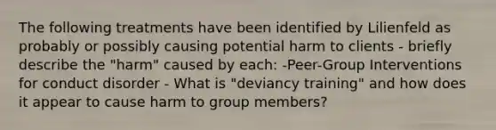 The following treatments have been identified by Lilienfeld as probably or possibly causing potential harm to clients - briefly describe the "harm" caused by each: -Peer-Group Interventions for conduct disorder - What is "deviancy training" and how does it appear to cause harm to group members?