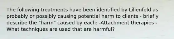 The following treatments have been identified by Lilienfeld as probably or possibly causing potential harm to clients - briefly describe the "harm" caused by each: -Attachment therapies - What techniques are used that are harmful?