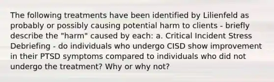 The following treatments have been identified by Lilienfeld as probably or possibly causing potential harm to clients - briefly describe the "harm" caused by each: a. Critical Incident Stress Debriefing - do individuals who undergo CISD show improvement in their PTSD symptoms compared to individuals who did not undergo the treatment? Why or why not?