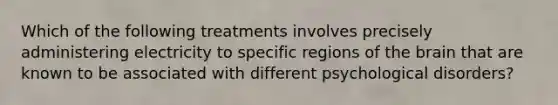 Which of the following treatments involves precisely administering electricity to specific regions of the brain that are known to be associated with different psychological disorders?