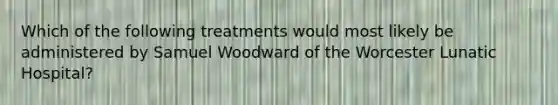 Which of the following treatments would most likely be administered by Samuel Woodward of the Worcester Lunatic Hospital?