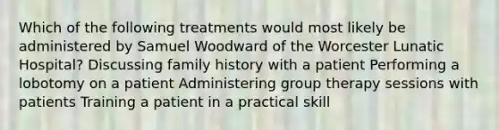 Which of the following treatments would most likely be administered by Samuel Woodward of the Worcester Lunatic Hospital? Discussing family history with a patient Performing a lobotomy on a patient Administering group therapy sessions with patients Training a patient in a practical skill