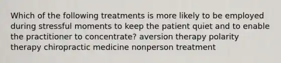 Which of the following treatments is more likely to be employed during stressful moments to keep the patient quiet and to enable the practitioner to concentrate? aversion therapy polarity therapy chiropractic medicine nonperson treatment