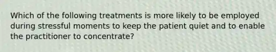 Which of the following treatments is more likely to be employed during stressful moments to keep the patient quiet and to enable the practitioner to concentrate?