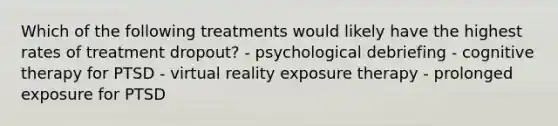 Which of the following treatments would likely have the highest rates of treatment dropout? - psychological debriefing - cognitive therapy for PTSD - virtual reality exposure therapy - prolonged exposure for PTSD