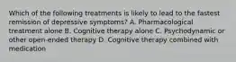 Which of the following treatments is likely to lead to the fastest remission of depressive symptoms? A. Pharmacological treatment alone B. Cognitive therapy alone C. Psychodynamic or other open-ended therapy D. Cognitive therapy combined with medication