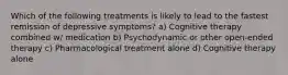 Which of the following treatments is likely to lead to the fastest remission of depressive symptoms? a) Cognitive therapy combined w/ medication b) Psychodynamic or other open-ended therapy c) Pharmacological treatment alone d) Cognitive therapy alone