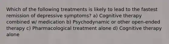 Which of the following treatments is likely to lead to the fastest remission of depressive symptoms? a) Cognitive therapy combined w/ medication b) Psychodynamic or other open-ended therapy c) Pharmacological treatment alone d) Cognitive therapy alone