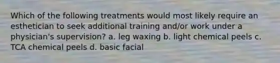 Which of the following treatments would most likely require an esthetician to seek additional training and/or work under a physician's supervision? a. leg waxing b. light chemical peels c. TCA chemical peels d. basic facial