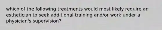 which of the following treatments would most likely require an esthetician to seek additional training and/or work under a physician's supervision?