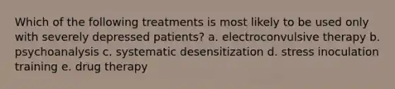 Which of the following treatments is most likely to be used only with severely depressed patients? a. electroconvulsive therapy b. psychoanalysis c. systematic desensitization d. stress inoculation training e. drug therapy