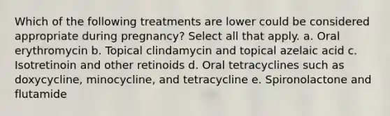 Which of the following treatments are lower could be considered appropriate during pregnancy? Select all that apply. a. Oral erythromycin b. Topical clindamycin and topical azelaic acid c. Isotretinoin and other retinoids d. Oral tetracyclines such as doxycycline, minocycline, and tetracycline e. Spironolactone and flutamide