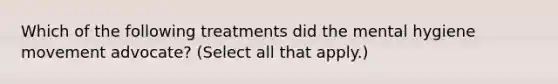 Which of the following treatments did the mental hygiene movement advocate? (Select all that apply.)