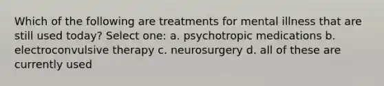 Which of the following are treatments for mental illness that are still used today? Select one: a. psychotropic medications b. electroconvulsive therapy c. neurosurgery d. all of these are currently used