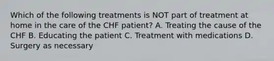 Which of the following treatments is NOT part of treatment at home in the care of the CHF patient? A. Treating the cause of the CHF B. Educating the patient C. Treatment with medications D. Surgery as necessary