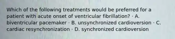 Which of the following treatments would be preferred for a patient with acute onset of ventricular fibrillation? · A. biventricular pacemaker · B. unsynchronized cardioversion · C. cardiac resynchronization · D. synchronized cardioversion