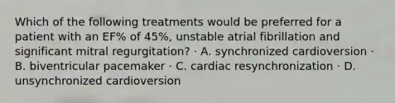 Which of the following treatments would be preferred for a patient with an EF% of 45%, unstable atrial fibrillation and significant mitral regurgitation? · A. synchronized cardioversion · B. biventricular pacemaker · C. cardiac resynchronization · D. unsynchronized cardioversion