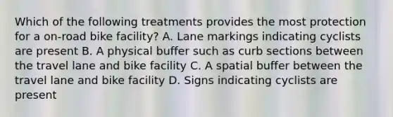 Which of the following treatments provides the most protection for a on-road bike facility? A. Lane markings indicating cyclists are present B. A physical buffer such as curb sections between the travel lane and bike facility C. A spatial buffer between the travel lane and bike facility D. Signs indicating cyclists are present