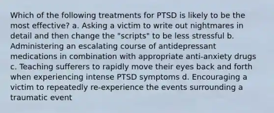 Which of the following treatments for PTSD is likely to be the most effective? a. Asking a victim to write out nightmares in detail and then change the "scripts" to be less stressful b. Administering an escalating course of antidepressant medications in combination with appropriate anti-anxiety drugs c. Teaching sufferers to rapidly move their eyes back and forth when experiencing intense PTSD symptoms d. Encouraging a victim to repeatedly re-experience the events surrounding a traumatic event