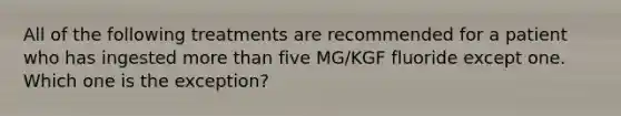 All of the following treatments are recommended for a patient who has ingested more than five MG/KGF fluoride except one. Which one is the exception?