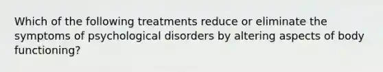 Which of the following treatments reduce or eliminate the symptoms of psychological disorders by altering aspects of body functioning?