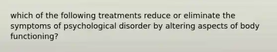 which of the following treatments reduce or eliminate the symptoms of psychological disorder by altering aspects of body functioning?