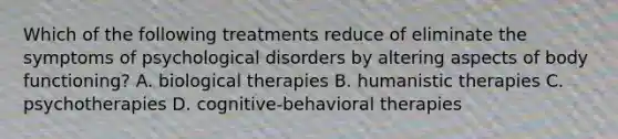 Which of the following treatments reduce of eliminate the symptoms of psychological disorders by altering aspects of body functioning? A. biological therapies B. humanistic therapies C. psychotherapies D. cognitive-behavioral therapies