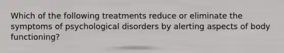 Which of the following treatments reduce or eliminate the symptoms of psychological disorders by alerting aspects of body functioning?