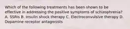 Which of the following treatments has been shown to be effective in addressing the positive symptoms of schizophrenia? A. SSRIs B. Insulin shock therapy C. Electroconvulsive therapy D. Dopamine receptor antagonists