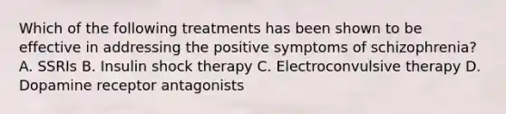 Which of the following treatments has been shown to be effective in addressing the positive symptoms of schizophrenia? A. SSRIs B. Insulin shock therapy C. Electroconvulsive therapy D. Dopamine receptor antagonists