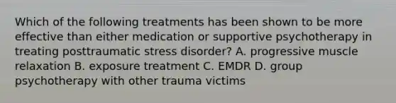 Which of the following treatments has been shown to be more effective than either medication or supportive psychotherapy in treating posttraumatic stress disorder? A. progressive muscle relaxation B. exposure treatment C. EMDR D. group psychotherapy with other trauma victims