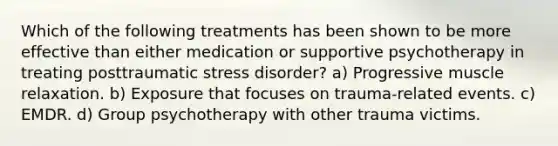 Which of the following treatments has been shown to be more effective than either medication or supportive psychotherapy in treating posttraumatic stress disorder? a) Progressive muscle relaxation. b) Exposure that focuses on trauma-related events. c) EMDR. d) Group psychotherapy with other trauma victims.