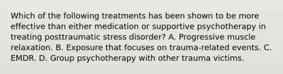 Which of the following treatments has been shown to be more effective than either medication or supportive psychotherapy in treating posttraumatic stress disorder? A. Progressive muscle relaxation. B. Exposure that focuses on trauma-related events. C. EMDR. D. Group psychotherapy with other trauma victims.