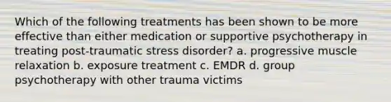 Which of the following treatments has been shown to be more effective than either medication or supportive psychotherapy in treating post-traumatic stress disorder? a. progressive muscle relaxation b. exposure treatment c. EMDR d. group psychotherapy with other trauma victims