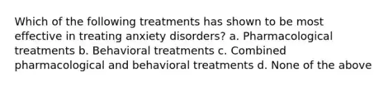 Which of the following treatments has shown to be most effective in treating anxiety disorders? a. Pharmacological treatments b. Behavioral treatments c. Combined pharmacological and behavioral treatments d. None of the above