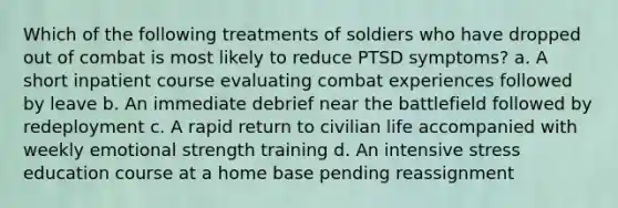 Which of the following treatments of soldiers who have dropped out of combat is most likely to reduce PTSD symptoms? a. A short inpatient course evaluating combat experiences followed by leave b. An immediate debrief near the battlefield followed by redeployment c. A rapid return to civilian life accompanied with weekly emotional strength training d. An intensive stress education course at a home base pending reassignment