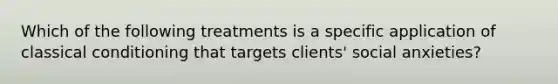 Which of the following treatments is a specific application of <a href='https://www.questionai.com/knowledge/kI6awfNO2B-classical-conditioning' class='anchor-knowledge'>classical conditioning</a> that targets clients' social anxieties?